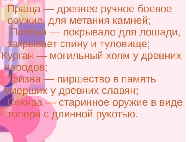 Праща — древнее ручное боевое  оружие для метания камней;  Полона — покрывало для лошади,  закрывает спину и туловище;  Курган — могильный холм у древних  народов;  Тризна — пиршество в память  умерших у древних славян;  Секира — старинное оружие в виде  топора с длинной рукотью. 3 