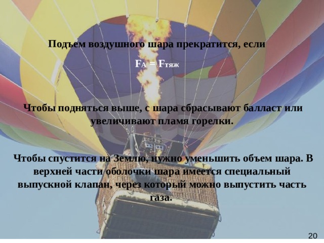 Подъем воздушного шара прекратится, если  F A = F тяж  Чтобы подняться выше, с шара сбрасывают балласт или увеличивают пламя горелки.   Чтобы спустится на Землю, нужно уменьшить объем шара. В верхней части оболочки шара имеется специальный выпускной клапан, через который можно выпустить часть газа.   