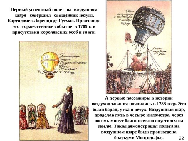Первый успешный полет  на  воздушном  шаре   совершил   священник иезуит, Бартоломео Лоренцо де Гусмао. Произошло это  торжественное событие  в 1709 г. в присутствии королевских особ и знати. А первые пассажиры в истории воздухоплавания появились в 1783 году. Это были баран, утка и петух. Воздушный шар, проделав путь в четыре километра, через восемь минут благополучно опустился на землю. Такая демонстрация полета на воздушном шаре была произведена братьями Монгольфье. 