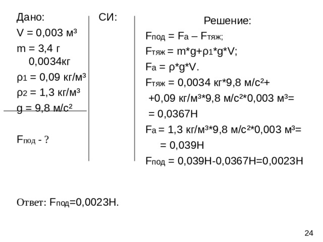 Дано: СИ: V = 0,003 м ³ m = 3,4 г 0,0034кг ρ 1 = 0,09 кг/м ³ ρ 2 = 1,3 кг/м ³ g = 9,8 м/с ² F под - ? Ответ:  F под =0,0023Н. Решение:  F под = F а – F тяж;  F тяж  = m*g + ρ 1 * g*V ;  F а = ρ *g*V .  F тяж = 0,0034 кг*9,8 м/с ² +  +0,09 кг/м ³ *9,8 м/с ²* 0,003 м ³ =  = 0,0367Н  F а  = 1,3 кг/м ³* 9,8 м/с ²* 0,003 м ³ =  = 0,039Н  F под = 0,039Н-0,0367Н=0,0023Н 