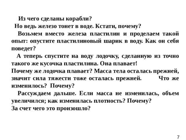   Из чего сделаны корабли?  Но ведь железо тонет в воде. Кстати, почему?  Возьмем вместо железа пластилин и проделаем такой опыт: опустите пластилиновый шарик в воду. Как он себя поведет?  А теперь спустите на воду лодочку, сделанную из точно такого же кусочка пластилина. Она плавает! Почему же лодочка плавает? Масса тела осталась прежней, значит сила тяжести тоже осталась прежней. Что же изменилось? Почему?  Рассуждаем дальше. Если масса не изменилась, объем увеличился; как изменилась плотность? Почему? За счет чего это произошло?  