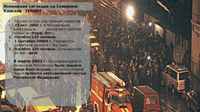 Изменение ситуации на Северном Кавказе . ТЕРАКТ . Россию потряс ряд громких терактов.  23 окт. 2002 г. В Москве были захвачены в заложники зрители мюзикла « Норд- Ост ». Погибло 130 человек. 1 сентября 20004 г. Террористы захватили школу в г. Беслане . Погибло 330 человек. Большинство из них – дети В марте 2003 г.  На референдуме в Чеченской Республике была принята новая Конституция, согласно которой Чечня является неотъемлемой частью Российской Федерации.   