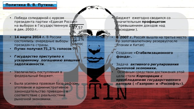 Политика В. В. Путина. Победа солидарной с курсом президента партии «Единая Россия» на выборах в Государственную Думу в дек. 2003 г. 14 марта 2014 г. В России состоялись очередные выборы президента страны. Путин получил 71,2 % голосов  Государство приступило к ускоренному погашению внешней задолженности .  Увеличились поступления в федеральный бюджет.  Была усилена правовая база реформ, уголовное и административное законодательство приведено в соответствие с реальностями рыночной экономики. Корректировалась таможенная политика с целью поощрения отечественных товаропроизводителей.  Бюджет ежегодно сводился со значительным профицитом ( превышением доходов над расходами ). В 2007 г. Россия вышла на третье место по золотовалютному резерву(после Японии и Китая)  Создание «Стабилизационного фонда».  Задача активного регулирования рыночной экономики.  Основным средством достижения этой цели стали Корпорации с преобладанием государственного каптала ( «Газпром» и «Роснефть»).  37,57% голосов 71,2% голосов 