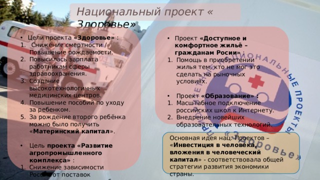 Национальный проект « Здоровье» Цели проекта «Здоровье» :  Снижение смертности / Повышение рождаемости. Повысилась зарплата работникам сферы здравоохранения. Создание высокотехнологичных медицинских центров. Повышение пособий по уходу за ребенком. За рождение второго ребёнка можно было получить « Материнский капитал ». Цель проекта «Развитие агропромышленного комплекса» : Снижение зависимости России от поставок продовольствия из-за рубежа. Проект «Доступное и комфортное жильё – гражданам Росии» : Помощь в приобретении жилья тем, кто не мог это сделать на рыночных условиях. Проект «Образование» : Масштабное подключение российских школ к Интернету. Внедрение новейших образовательных технологий. Основная идея нац. Проектов – « Инвестиция в человека, вложения в человеческий капитал » - соответствовала общей стратегии развития экономики страны. 