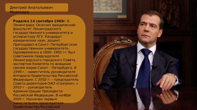 Дмитрий Анатольевич Медведев. Родился 14 сентября 1965г . В Ленинграде. Окончил юридический факультет Ленинградского государственного университета и аспирантуру ЛГУ. Кандидат юридических наук, доцент. Преподавал в Санкт- Петербургском государственном университете. Одновременно в 1990- 1995 гг. был советником председателя Ленинградского городского Совета, экспертом Комитета по внешним связям мэрии Санкт – Петербурга. В 1999 г. –заместитель руководителя Аппарата Правительства Российской Федерации. С 2002 г. – председатель Совета директоров ОАО «Газпром», с 2003 г – руководитель Администрации Президента Российской Федерации. В ноябре 2005 г. Назначен первым заместителем председателя Правительства Российской Федерации. С мая 2008 г. – Президент России. 