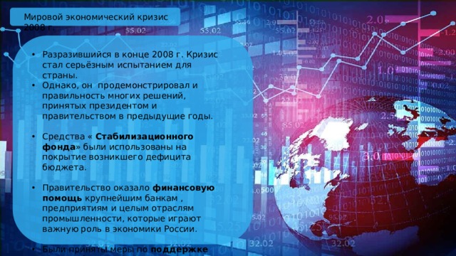 Мировой экономический кризис 2008 г. Разразившийся в конце 2008 г. Кризис стал серьёзным испытанием для страны. Однако, он продемонстрировал и правильность многих решений, принятых президентом и правительством в предыдущие годы. Средства « Стабилизационного фонда » были использованы на покрытие возникшего дефицита бюджета. Правительство оказало финансовую помощь крупнейшим банкам , предприятиям и целым отраслям промышленности, которые играют важную роль в экономики России. Были приняты меры по поддержке малого бизнеса. 
