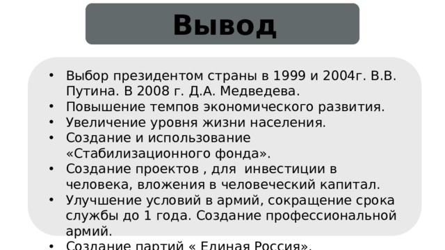 Вывод Выбор президентом страны в 1999 и 2004г. В.В. Путина. В 2008 г. Д.А. Медведева. Повышение темпов экономического развития. Увеличение уровня жизни населения. Создание и использование «Стабилизационного фонда». Создание проектов , для инвестиции в человека, вложения в человеческий капитал. Улучшение условий в армий, сокращение срока службы до 1 года. Создание профессиональной армий. Создание партий « Единая Россия». 