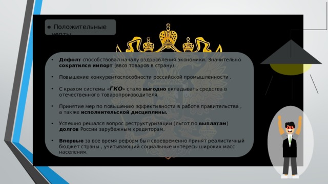  Положительные черты Дефолт способствовал началу оздоровления экономики. Значительно сократился импорт (ввоз товаров в страну). Повышение конкурентоспособности российской промышленности . С крахом системы « ГКО » стало выгодно вкладывать средства в отечественного товаропроизводителя. Принятие мер по повышению эффективности в работе правительства , а также исполнительской дисциплины.  Успешно решался вопрос реструктуризации (льгот по выплатам ) долгов России зарубежным кредиторам. Впервые за все время реформ был своевременно принят реалистичный бюджет страны , учитывающий социальные интересы широких масс населения. 