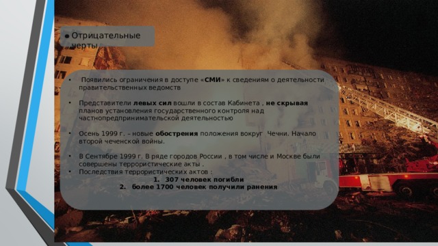Отрицательные черты  Появились ограничения в доступе « СМИ » к сведениям о деятельности правительственных ведомств Представители левых сил вошли в состав Кабинета , не скрывая планов установления государственного контроля над частнопредпринимательской деятельностью Осень 1999 г. – новые обострения положения вокруг Чечни. Начало второй чеченской войны. В Сентябре 1999 г. В ряде городов России , в том числе и Москве были совершены террористические акты . Последствия террористических актов : 307 человек погибли более 1700 человек получили ранения 