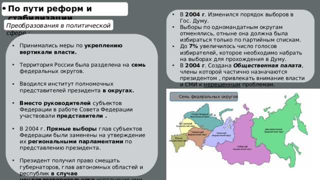По пути реформ и стабилизации В 2004 г . Изменился порядок выборов в Гос. Думу. Выборы по одномандатным округам отменялись, отныне она должна была избираться только по партийным спискам. До 7% увеличилось число голосов избирателей, которое необходимо набрать на выборах для прохождения в Думу. В 2004 г . Создана Общественная палата , члены которой частично назначаются президентом , привлекать внимание власти и СМИ к нерешенным проблемам. Преобразования в политической сфере : Принимались меры по укреплению вертикали власти.  Территория России была разделена на семь федеральных округов. Вводился институт полномочных представителей президента в округах.  Вместо руководителей субъектов Федерации в работе Совета Федерации участвовали представители .  В 2004 г. Прямые выборы глав субъектов Федерации были заменены на утверждение их региональными парламентами по представлению президента.  Президент получил право смещать губернаторов, глав автономных областей и республик в случае неудовлетворительного исполнения ими своих обязанностей Семь федеральных округов 
