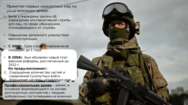Принятия первых конкретных мер по реорганизации армии. Были утверждены законы об учреждении альтернативной службы для лиц, по своим убеждениям отказывающихся от службы. Повышение денежного довольствия военнослужащих. С 2008г. Срок службы призывников сокращён до 1 года.  В 2008г. Был объявлен новый этап военной реформы, рассчитанный до 2012 г.  Он предусматривает: Сокращение количества частей и соединений Сухопутных войск. Упрощение системы управления ими. Уменьшение численности командного состава.  Профессиональная армия – армия, в основном формирующаяся на основе долгосрочных контрактов с людьми, добровольно поступившими на военную службу. 