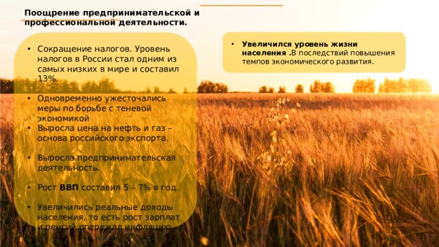 Поощрение предпринимательской и профессиональной деятельности. Увеличился уровень жизни населения . В последствий повышения темпов экономического развития. Сокращение налогов. Уровень налогов в России стал одним из самых низких в мире и составил 13%. Одновременно ужесточались меры по борьбе с теневой экономикой Выросла цена на нефть и газ – основа российского экспорта. Выросла предпринимательская деятельность. Рост ВВП составил 5 – 7% в год. Увеличились реальные доходы населения, то есть рост зарплат и пенсий опережал инфляцию. 