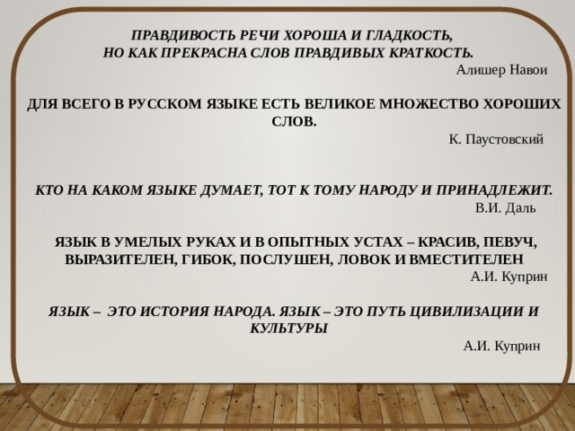 ПРАВДИВОСТЬ РЕЧИ ХОРОША И ГЛАДКОСТЬ, НО КАК ПРЕКРАСНА СЛОВ ПРАВДИВЫХ КРАТКОСТЬ.  Алишер Навои   ДЛЯ ВСЕГО В РУССКОМ ЯЗЫКЕ ЕСТЬ ВЕЛИКОЕ МНОЖЕСТВО ХОРОШИХ СЛОВ.  К. Паустовский     КТО НА КАКОМ ЯЗЫКЕ ДУМАЕТ, ТОТ К ТОМУ НАРОДУ И ПРИНАДЛЕЖИТ.  В.И. Даль    ЯЗЫК В УМЕЛЫХ РУКАХ И В ОПЫТНЫХ УСТАХ – КРАСИВ, ПЕВУЧ, ВЫРАЗИТЕЛЕН, ГИБОК, ПОСЛУШЕН, ЛОВОК И ВМЕСТИТЕЛЕН   А.И. Куприн   ЯЗЫК – ЭТО ИСТОРИЯ НАРОДА. ЯЗЫК – ЭТО ПУТЬ ЦИВИЛИЗАЦИИ И КУЛЬТУРЫ  А.И. Куприн 