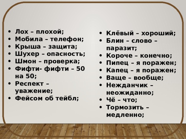 Лох – плохой; Мобила – телефон; Крыша – защита; Шухер – опасность; Шмон – проверка; Фифти- фифти – 50 на 50; Респект – уважение; Фейсом об тейбл; Клёвый – хороший; Блин – слово – паразит; Короче – конечно; Пипец – я поражен; Капец – я поражен; Ваще – вообще; Нежданчик – неожиданно; Чё – что; Тормозить – медленно; 