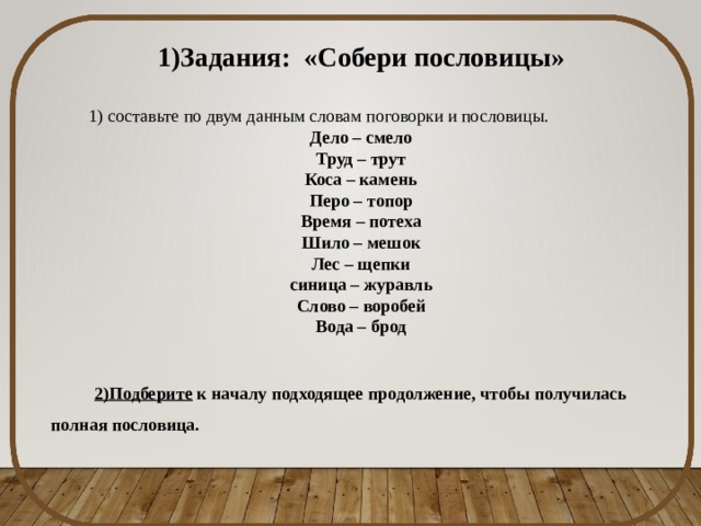 1)Задания: «Собери пословицы»  1) составьте по двум данным словам поговорки и пословицы. Дело – смело Труд – трут Коса – камень Перо – топор Время – потеха Шило – мешок Лес – щепки синица – журавль Слово – воробей Вода – брод 2)Подберите к началу подходящее продолжение, чтобы получилась полная пословица. 