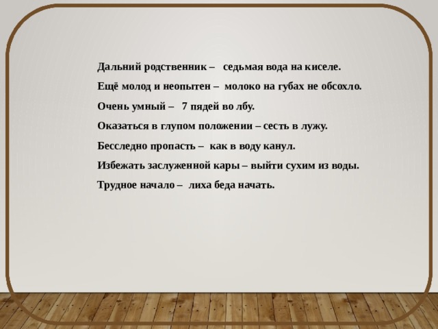 Дальний родственник – седьмая вода на киселе. Ещё молод и неопытен – молоко на губах не обсохло. Очень умный – 7 пядей во лбу. Оказаться в глупом положении – сесть в лужу. Бесследно пропасть – как в воду канул. Избежать заслуженной кары – выйти сухим из воды. Трудное начало – лиха беда начать. 