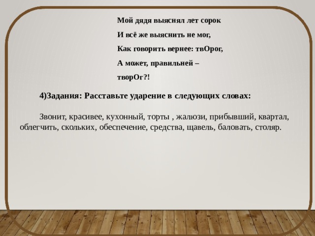 Мой дядя выяснял лет сорок И всё же выяснить не мог, Как говорить вернее: твОрог, А может, правильней – творОг?! 4)Задания: Расставьте ударение в следующих словах: Звонит, красивее, кухонный, торты , жалюзи, прибывший, квартал, облегчить, скольких, обеспечение, средства, щавель, баловать, столяр.  