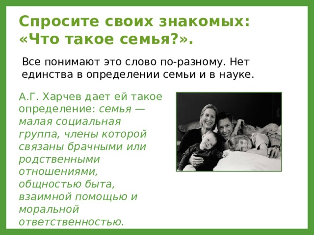 Спросите своих знакомых:  «Что такое семья?».  Все понимают это слово по-разному. Нет единства в определении семьи и в науке. А.Г. Харчев дает ей такое определение: семья — малая социальная группа, члены которой связаны брачными или родственными отношениями, общностью быта, взаимной помощью и моральной ответственностью. 