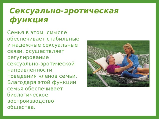 Сексуально-эротическая функция  Семья в этом смысле обеспечивает стабильные и надежные сексуальные связи, осуществляет регулирование сексуально-эротической направленности поведения членов семьи. Благодаря этой функции семья обеспечивает биологическое воспроизводство общества. 