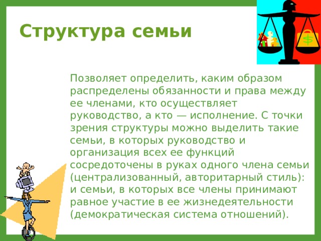 Структура семьи  Позволяет определить, каким образом распределены обязанности и права между ее членами, кто осуществляет руководство, а кто — исполнение. С точки зрения структуры можно выделить такие семьи, в которых руководство и организация всех ее функций сосредоточены в руках одного члена семьи (централизованный, авторитарный стиль): и семьи, в которых все члены принимают равное участие в ее жизнедеятельности (демократическая система отношений). 