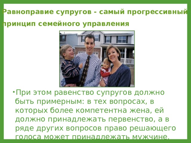 Равноправие супругов - самый прогрессивный принцип семейного управления  При этом равенство супругов должно быть примерным: в тех вопросах, в которых более компетентна жена, ей должно принадлежать первенство, а в ряде других вопросов право решающего голоса может принадлежать мужчине. 