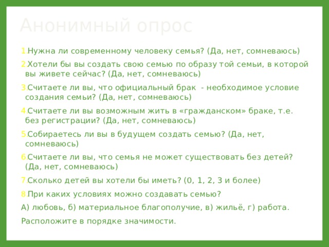 Анонимный опрос Нужна ли современному человеку семья? (Да, нет, сомневаюсь) Хотели бы вы создать свою семью по образу той семьи, в которой вы живете сейчас? (Да, нет, сомневаюсь) Считаете ли вы, что официальный брак - необходимое условие создания семьи? (Да, нет, сомневаюсь) Считаете ли вы возможным жить в «гражданском» браке, т.е. без регистрации? (Да, нет, сомневаюсь) Собираетесь ли вы в будущем создать семью? (Да, нет, сомневаюсь) Считаете ли вы, что семья не может существовать без детей? (Да, нет, сомневаюсь) Сколько детей вы хотели бы иметь? (0, 1, 2, 3 и более) При каких условиях можно создавать семью? А) любовь, б) материальное благополучие, в) жильё, г) работа. Расположите в порядке значимости. 