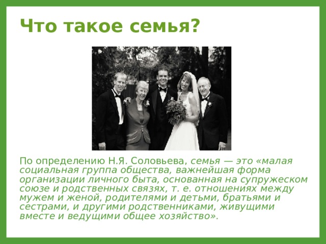Что такое семья?  По определению Н.Я. Соловьева, семья — это «малая социальная группа общества, важнейшая форма организации личного быта, основанная на супружеском союзе и родственных связях, т. е. отношениях между мужем и женой, родителями и детьми, братьями и сестрами, и другими родственниками, живущими вместе и ведущими общее хозяйство».  