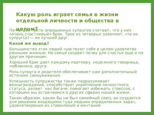 Какую роль играет семья в жизни отдельной личности и общества в целом?  Почти две трети опрошенных супругов считают, что у них «очень счастливый» брак. Трое из четверых заявляют, что их супруг(а) — их лучший друг. Какой же вывод? Большинство этих людей чувствуют себя в целом удовлетво­ренными жизнью. Но семья создает почву для счастья еще и по другим причинам: Хороший брак дает каждому партнеру надежного товарища, любовника, друга. Роль супруга и родителя обеспечивает нам дополнительный источник самоуважения. Успешность супружества также подразумевает вознаграждение, способствует укреплению личностного статуса, делает нас богаче, помогает избежать стрессов, с которыми мы встречаемся в других сферах нашей жизни. Таким образом, каким бы ни был семейный союз, он создается для решения входящими туда людьми определенных задач, удовлетворения их стремлений и мечтаний. 