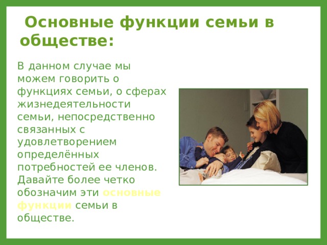  Основные функции семьи в обществе: В данном случае мы можем говорить о функциях семьи, о сферах жизнедеятельности семьи, непосредственно связанных с удовлетворением определённых потребностей ее членов. Давайте более четко обозначим эти основные функции семьи в обществе. 