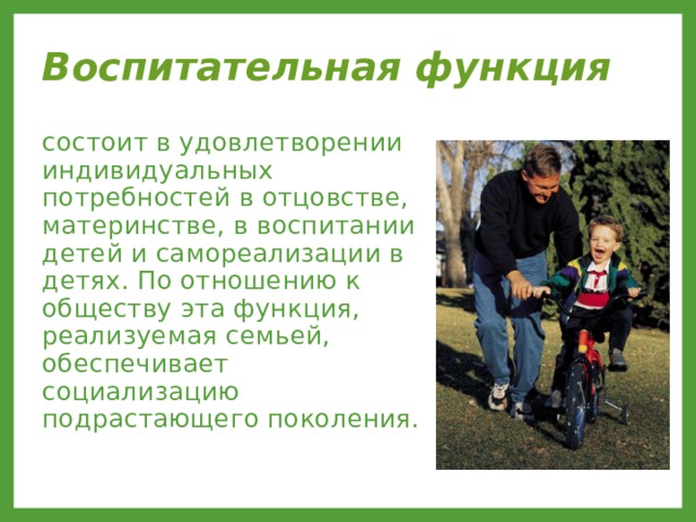 Воспитательная функция  состоит в удовлетворении индивидуальных потребностей в отцовстве, материнстве, в воспитании детей и самореализации в детях. По отношению к обществу эта функция, реализуемая семьей, обеспечивает социализацию подрастающего поколения. 