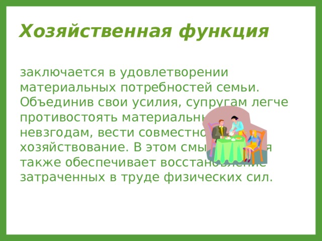 Хозяйственная функция  заключается в удовлетворении материальных потребностей семьи. Объединив свои усилия, супругам легче противостоять материальным невзгодам, вести совместное хозяйствование. В этом смысле семья также обеспечивает восстановление затраченных в труде физических сил. 