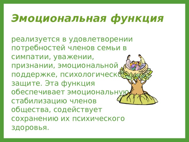 Эмоциональная функция  реализуется в удовлетворении потребностей членов семьи в симпатии, уважении, признании, эмоциональной поддержке, психологической защите. Эта функция обеспечивает эмоциональную стабилизацию членов общества, содействует сохранению их психического здоровья. 