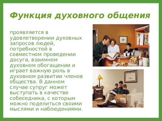 Функция духовного общения  проявляется в удовлетворении духовных запросов людей, потребностей в совместном проведении досуга, взаимном духовном обогащении и играет важную роль в духовном развитии членов общества. В данном случае супруг может выступать в качестве собеседника, с которым можно поделиться своими мыслями и наблюдениями. 