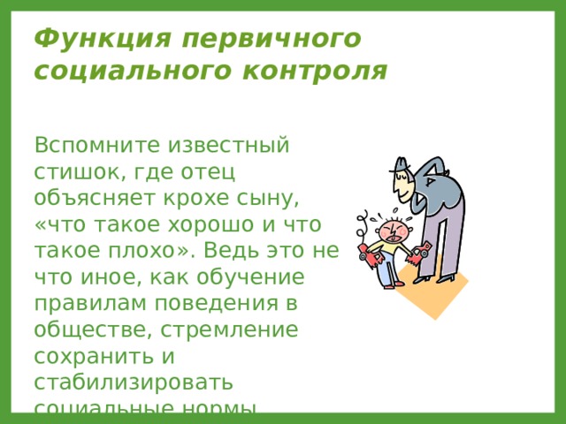 Функция первичного социального контроля  Вспомните известный стишок, где отец объясняет крохе сыну, «что такое хорошо и что такое плохо». Ведь это не что иное, как обучение правилам поведения в обществе, стремление сохранить и стабилизировать социальные нормы. 