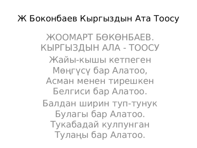 Ж Боконбаев Кыргыздын Ата Тоосу ЖООМАРТ БӨКӨНБАЕВ. КЫРГЫЗДЫН АЛА - ТООСУ Жайы-кышы кетпеген  Мөңгүсү бар Алатоо,  Асман менен тирешкен  Белгиси бар Алатоо. Балдан ширин туп-тунук  Булагы бар Алатоо.  Тукабадай кулпунган  Тулаңы бар Алатоо. 