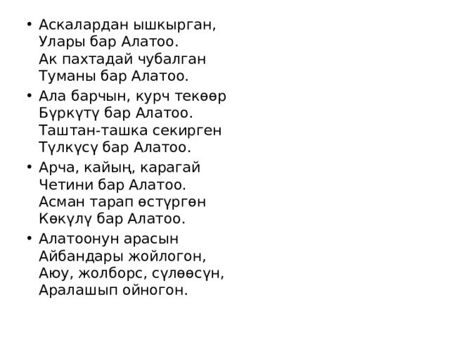 Аскалардан ышкырган,  Улары бар Алатоо.  Ак пахтадай чубалган  Туманы бар Алатоо. Ала барчын, курч текөөр  Бүркүтү бар Алатоо.  Таштан-ташка секирген  Түлкүсү бар Алатоо. Арча, кайың, карагай  Четини бар Алатоо.  Асман тарап өстүргөн  Көкүлү бар Алатоо. Алатоонун арасын  Айбандары жойлогон,  Аюу, жолборс, сүлөөсүн,  Аралашып ойногон. 