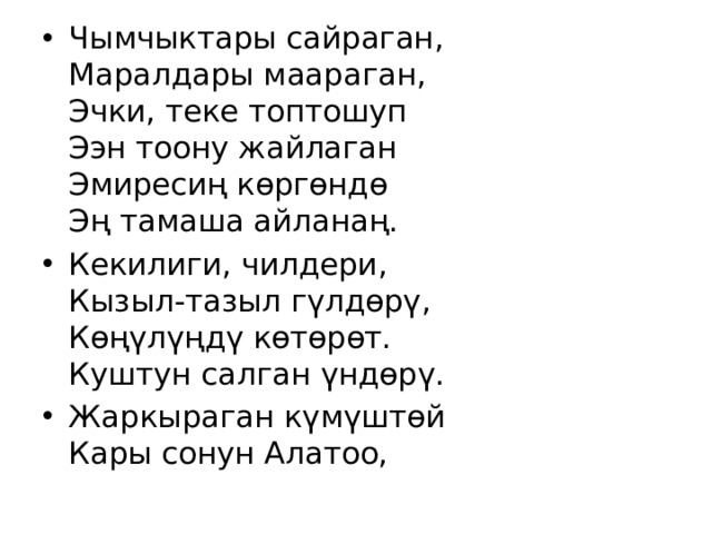 Чымчыктары сайраган,  Маралдары маараган,  Эчки, теке топтошуп  Ээн тоону жайлаган  Эмиресиң көргөндө  Эң тамаша айланаң. Кекилиги, чилдери,  Кызыл-тазыл гүлдөрү,  Көңүлүңдү көтөрөт.  Куштун салган үндөрү. Жаркыраган күмүштөй  Кары сонун Алатоо, 