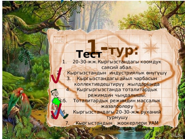 1- тур: Тест 20-30-жж.Кыргызстандагы коомдук саясий абал. Кыргызстандын индустриялык өнүгүшү Кыргызстандагы айыл чарбасын коллективдештирүү жылдарында Кыргыргызстанда тоталитардык режимдин чыңдалышы. Тоталитардык режимдин массалык жазалоолору Кыргызстандагы 20-30-жж руханий турмушу Кыргыстандын жоокерлери УАМ согуштун майдандарында 5 