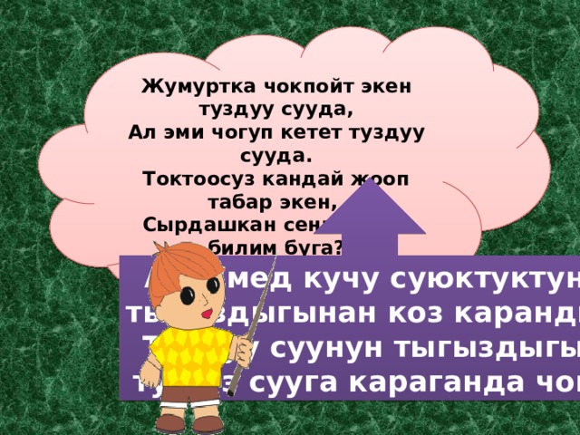 Жумуртка чокпойт экен туздуу сууда, Ал эми чогуп кетет туздуу сууда. Токтоосуз кандай жооп табар экен, Сырдашкан сени менен билим буга? Архимед кучу суюктуктун тыгыздыгынан коз каранды. Туздуу суунун тыгыздыгы, тузсуз сууга караганда чон. 