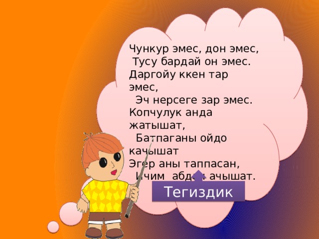 Чункур эмес, дон эмес,  Тусу бардай он эмес. Даргойу ккен тар эмес,  Эч нерсеге зар эмес. Копчулук анда жатышат,  Батпаганы ойдо качышат Эгер аны таппасан,  Ичим абдан ачышат. Тегиздик 93 