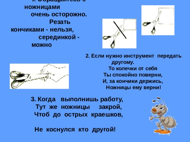I . Обращайтесь с ножницами очень осторожно.  Резать кончиками - нельзя, серединкой - можно  2. Если нужно инструмент передать другому.  То колечки от себя Ты спокойно поверни, И, за кончики держись, Ножницы ему верни! 3. Когда выполнишь работу,  Тут же ножницы закрой,  Чтоб до острых краешков,    Не коснулся кто другой!   
