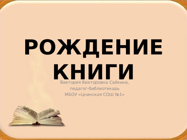 РОЖДЕНИЕ КНИГИ Виктория Викторовна Сайкина, педагог-библиотекарь МБОУ «Цнинская СОШ №1» 