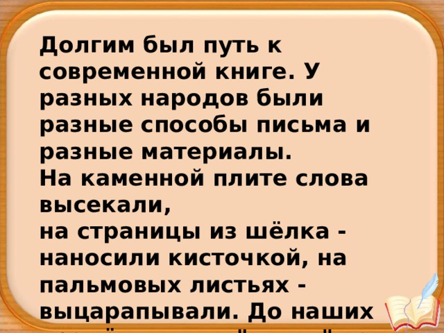 Долгим был путь к современной книге. У разных народов были разные способы письма и разные материалы. На каменной плите слова высекали, на страницы из шёлка - наносили кисточкой, на пальмовых листьях - выцарапывали. До наших времён дошли 