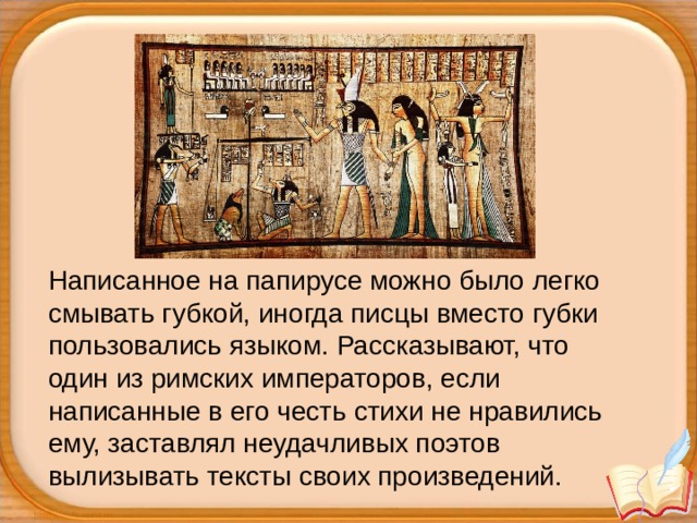 Написанное на папирусе можно было легко смывать губкой, иногда писцы вместо губки пользовались языком. Рассказывают, что один из римских императоров, если написанные в его честь стихи не нравились ему, заставлял неудачливых поэтов вылизывать тексты своих произведений. 
