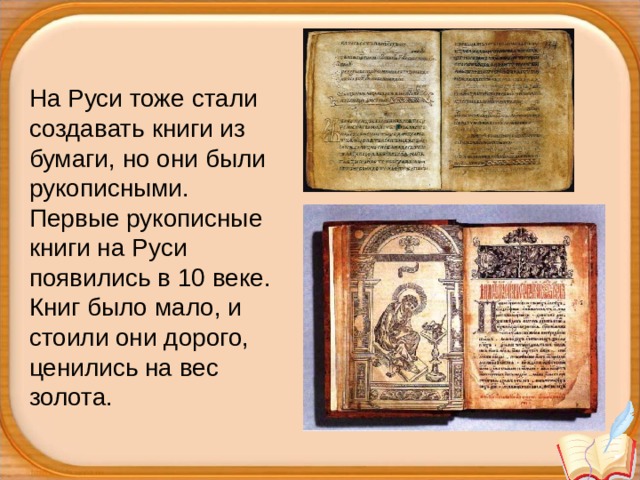 На Руси тоже стали создавать книги из бумаги, но они были рукописными.  Первые рукописные книги на Руси появились в 10 веке. Книг было мало, и стоили они дорого, ценились на вес золота. 