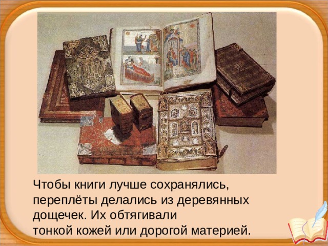Чтобы книги лучше сохранялись, переплёты делались из деревянных дощечек. Их обтягивали тонкой кожей или дорогой материей. 