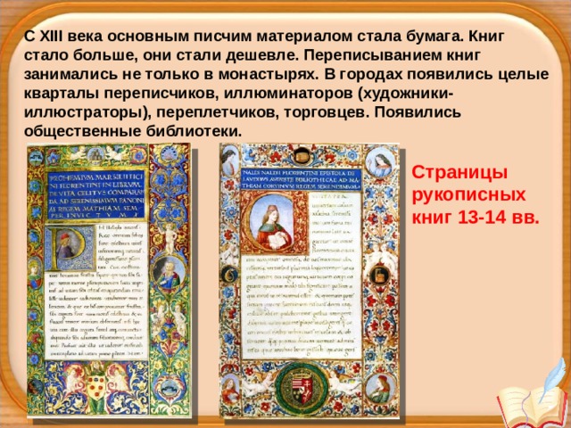 С XIII века основным писчим материалом стала бумага. Книг стало больше, они стали дешевле. Переписыванием книг занимались не только в монастырях. В городах появились целые кварталы переписчиков, иллюминаторов (художники-иллюстраторы), переплетчиков, торговцев. Появились общественные библиотеки. Страницы рукописных книг 13-14 вв. 