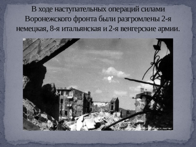 В ходе наступательных операций силами Воронежского фронта были разгромлены 2-я немецкая, 8-я итальянская и 2-я венгерские армии. 