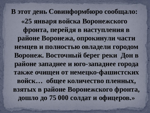 В этот день Совинформбюро сообщало: «25 января войска Воронежского фронта, перейдя в наступления в районе Воронежа, опрокинули части немцев и полностью овладели городом Воронеж. Восточный берег реки  Дон в районе западнее и юго-западнее города также очищен от немецко-фашистских войск… общее количество пленных, взятых в районе Воронежского фронта, дошло до 75 000 солдат и офицеров.» 