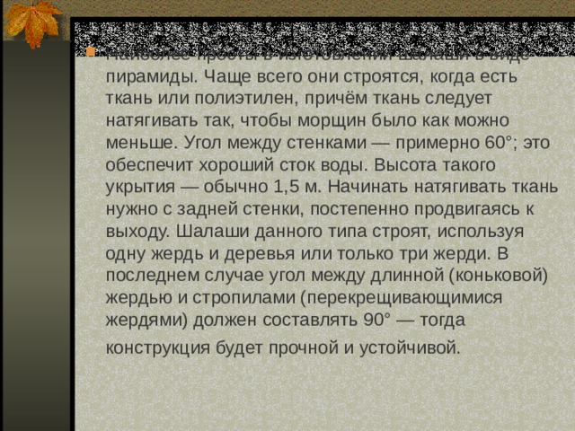 Наиболее просты в изготовлении шалаши в виде пирамиды. Чаще всего они строятся, когда есть ткань или полиэтилен, причём ткань следует натягивать так, чтобы морщин было как можно меньше. Угол между стенками — примерно 60°; это обеспечит хороший сток воды. Высота такого укрытия — обычно 1,5 м. Начинать натягивать ткань нужно с задней стенки, постепенно продвигаясь к выходу. Шалаши данного типа строят, используя одну жердь и деревья или только три жерди. В последнем случае угол между длинной (коньковой) жердью и стропилами (перекрещивающимися жердями) должен составлять 90° — тогда конструкция будет прочной и устойчивой.  